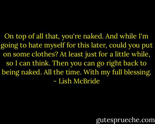 On top of all that, you're naked. And while I'm going to hate myself for this later, could you put on some clothes? At least just for a little while, so I can think. Then you can go right back to being naked. All the time. With my full blessing. - Lish McBride