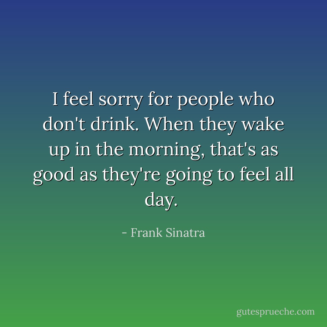 I feel sorry for people who don't drink. When they wake up in the morning, that's as good as they're going to feel all day.  - Frank Sinatra