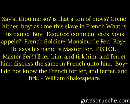 Say'st thou me so? is that a ton of moys? Come hither, boy: ask me this slave in French What is his name.<br /><br />Boy-<br />Ecoutez: comment etes-vous appele?<br /><br />French Soldier-<br />Monsieur le Fer.<br /><br />Boy- <br />He says his name is Master Fer.<br /><br />PISTOL-<br />Master Fer! I'll fer him, and firk him, and ferret him: discuss the same in French unto him.<br /><br />Boy-<br />I do not know the French for fer, and ferret, and firk. - William Shakespeare