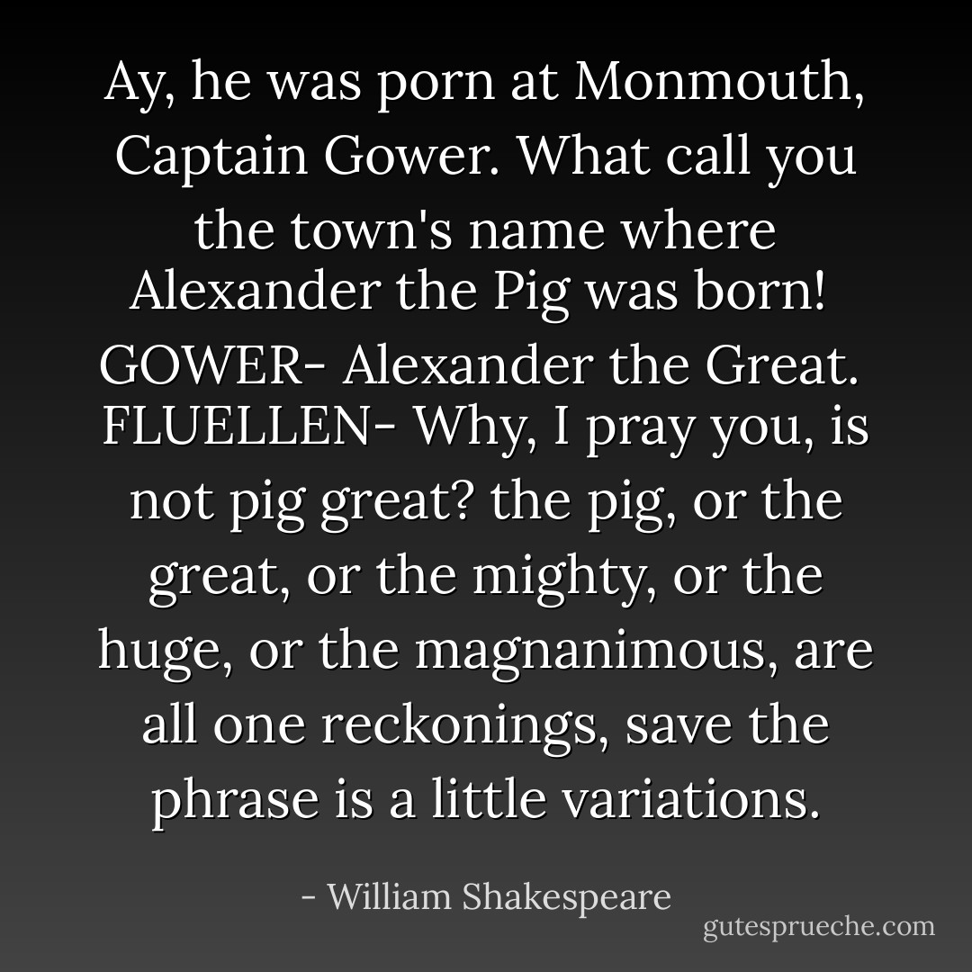 Ay, he was porn at Monmouth, Captain Gower. What call you the town's name where Alexander the Pig was born!<br /><br />GOWER-<br />Alexander the Great.<br /><br />FLUELLEN-<br />Why, I pray you, is not pig great? the pig, or the great, or the mighty, or the huge, or the magnanimous, are all one reckonings, save the phrase<br />is a little variations. - William Shakespeare