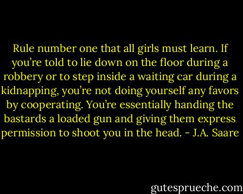 Rule number one that all girls must learn. If you’re told to lie down on the floor during a robbery or to<br />step inside a waiting car during a kidnapping, you’re not doing yourself any favors by cooperating. You’re<br />essentially handing the bastards a loaded gun and giving them express permission to shoot you in the head. - J.A. Saare
