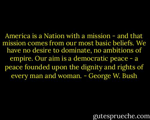 America is a Nation with a mission - and that mission comes from our most basic beliefs. We have no desire to dominate, no ambitions of empire. Our aim is a democratic peace - a peace founded upon the dignity and rights of every man and woman. - George W. Bush