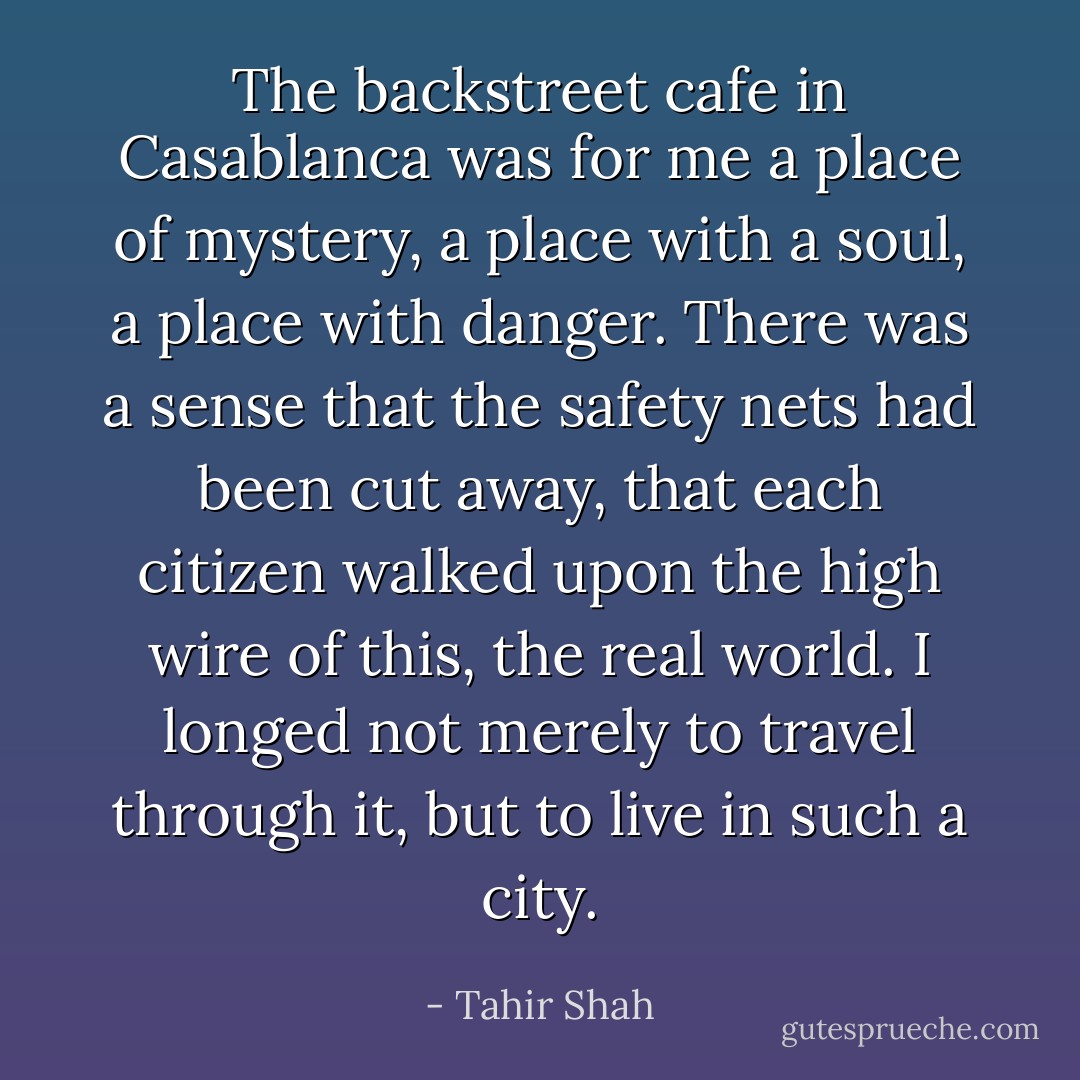 The backstreet cafe in Casablanca was for me a place of mystery, a place with a soul, a place with danger. There was a sense that the safety nets had been cut away, that each citizen walked upon the high wire of this, the real world. I longed not merely to travel through it, but to live in such a city. - Tahir Shah