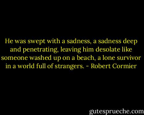 He was swept with a sadness, a sadness deep and penetrating, leaving him desolate like someone washed up on a beach, a lone survivor in a world full of strangers. - Robert Cormier