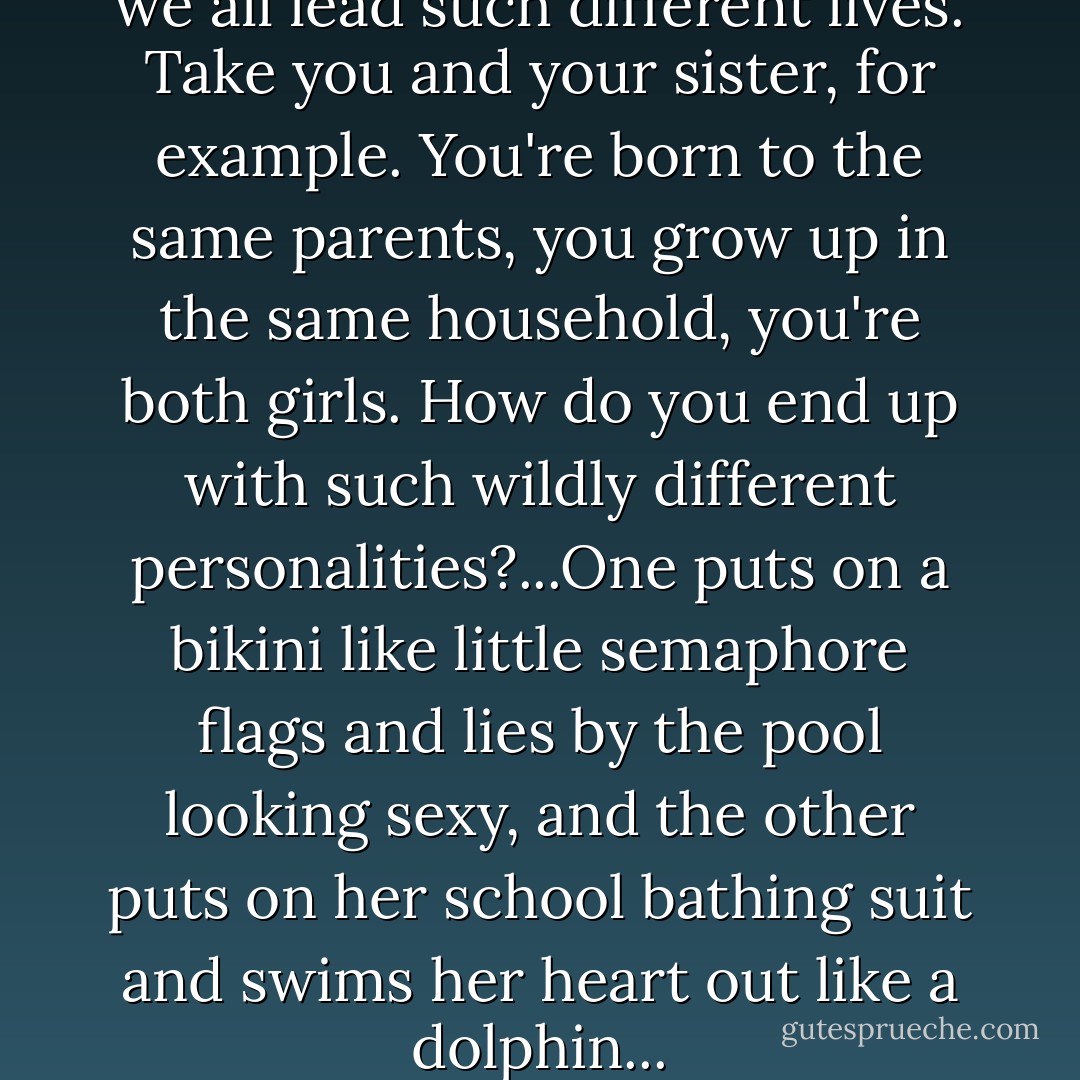I wonder how it turns out that we all lead such different lives. Take you and your sister, for example. You're born to the same parents, you grow up in the same household, you're both girls. How do you end up with such wildly different personalities?...One puts on a bikini like little semaphore flags and lies by the pool looking sexy, and the other puts on her school bathing suit and swims her heart out like a dolphin... - Haruki Murakami