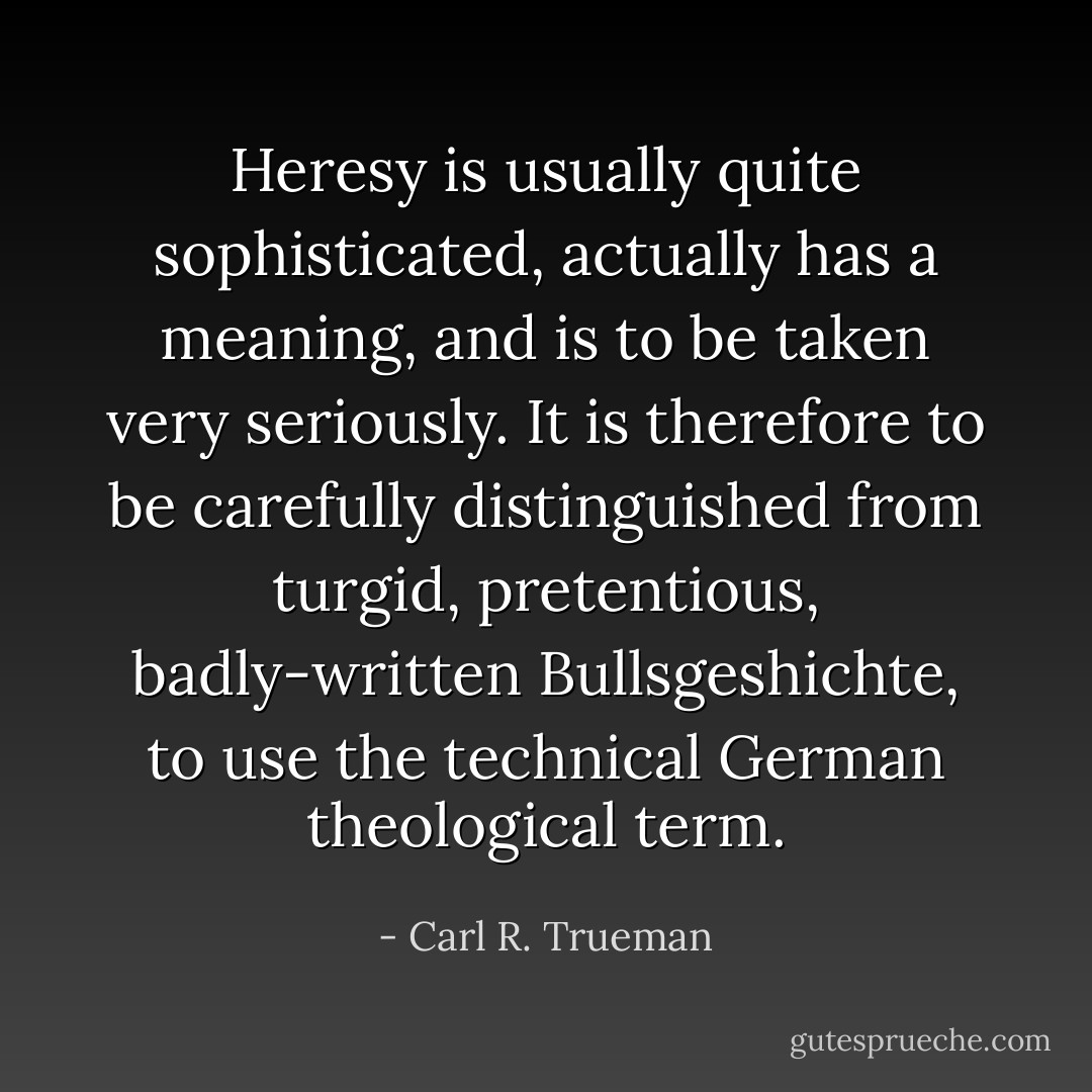 Heresy is usually quite sophisticated, actually has a meaning, and is to be taken very seriously. It is therefore to be carefully distinguished from turgid, pretentious, badly-written Bullsgeshichte, to use the technical German theological term. - Carl R. Trueman