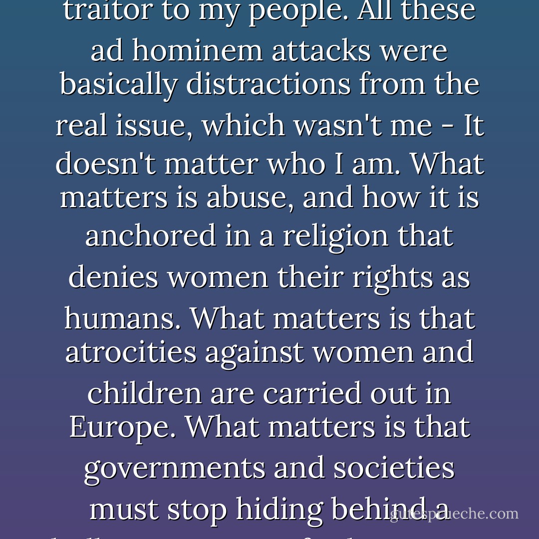 Almost all the angry letters I received were from Muslims. People called me an Uncle Tom, white on the inside, a traitor to my people. All these ad hominem attacks were basically distractions from the real issue, which wasn't me - It doesn't matter who I am. What matters is abuse, and how it is anchored in a religion that denies women their rights as humans. What matters is that atrocities against women and children are carried out in Europe. What matters is that governments and societies must stop hiding behind a hollow pretense of tolerance so that they can recognize and deal with the problem. - Ayaan Hirsi Ali