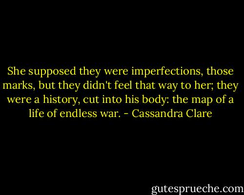 She supposed they were imperfections, those marks, but they didn't feel that way to her; they were a history, cut into his body: the map of a life of endless war. - Cassandra Clare