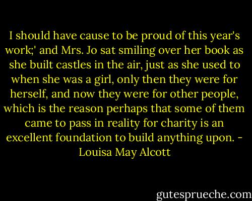 I should have cause to be proud of this year's work;' and Mrs. Jo sat smiling over her book as she built castles in the air, just as she used to when she was a girl, only then they were for herself, and now they were for other people, which is the reason perhaps that some of them came to pass in reality for charity is an excellent foundation to build anything upon. - Louisa May Alcott