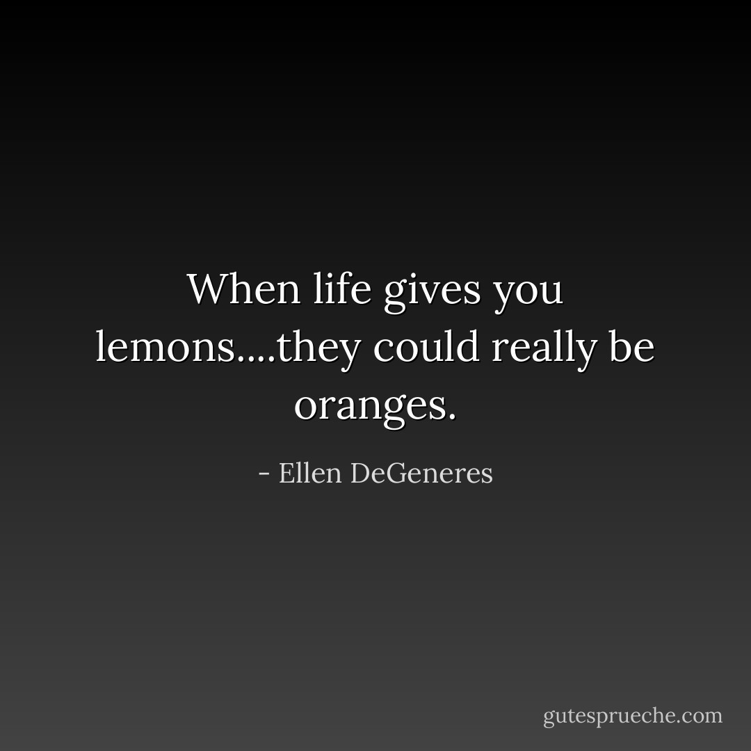 When life gives you lemons....they could really be oranges. - Ellen DeGeneres
