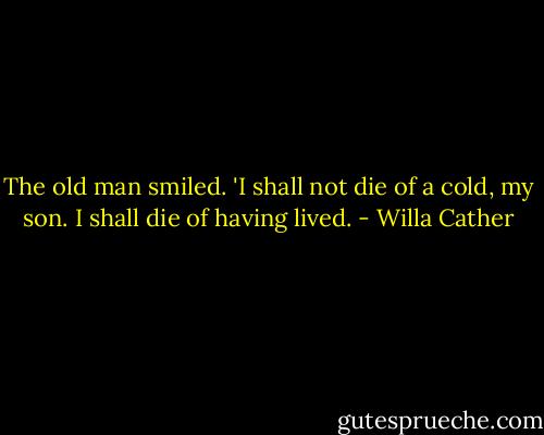 The old man smiled. 'I shall not die of a cold, my son. I shall die of having lived. - Willa Cather