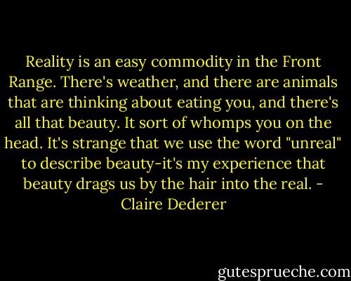 Reality is an easy commodity in the Front Range. There's weather, and there are animals that are thinking about eating you, and there's all that beauty. It sort of whomps you on the head. It's strange that we use the word "unreal" to describe beauty-it's my experience that beauty drags us by the hair into the real. - Claire Dederer