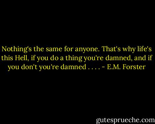 Nothing's the same for anyone. That's why life's this Hell, if you do a thing you're damned, and if you don't you're damned . . . . - E.M. Forster