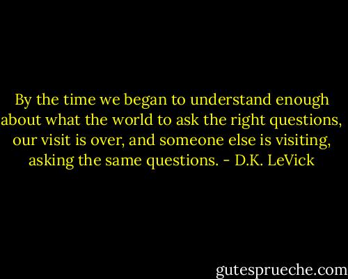 By the time we began to understand enough about what the world to ask the right questions, our visit is over, and someone else is visiting, asking the same questions. - D.K. LeVick