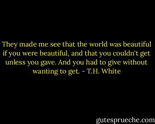 They made me see that the world was beautiful if you were beautiful, and that you couldn't get unless you gave. And you had to give without wanting to get. - T.H. White