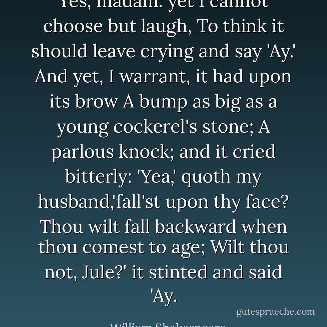 Yes, madam: yet I cannot choose but laugh,<br />To think it should leave crying and say 'Ay.'<br />And yet, I warrant, it had upon its brow<br />A bump as big as a young cockerel's stone;<br />A parlous knock; and it cried bitterly:<br />'Yea,' quoth my husband,'fall'st upon thy face?<br />Thou wilt fall backward when thou comest to age;<br />Wilt thou not, Jule?' it stinted and said 'Ay. - William Shakespeare