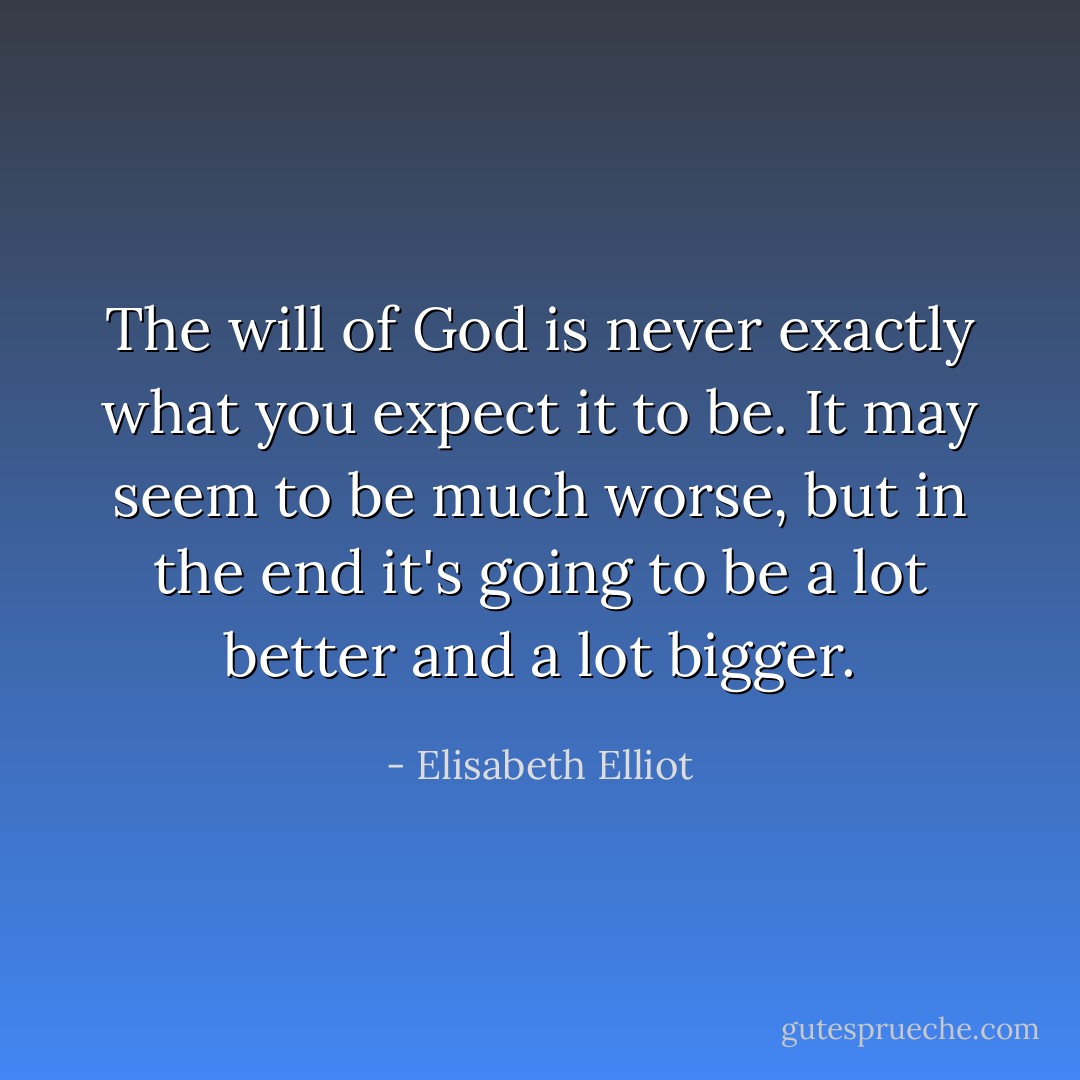 The will of God is never exactly what you expect it to be. It may seem to be much worse, but in the end it's going to be a lot better and a lot bigger. - Elisabeth Elliot