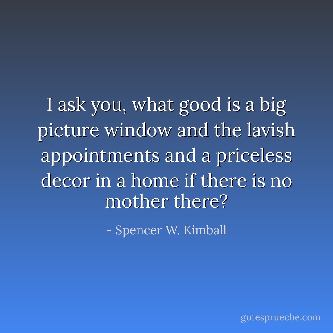 I ask you, what good is a big picture window and the lavish appointments and a priceless decor in a home if there is no mother there? - Spencer W. Kimball