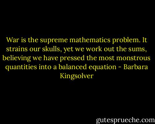 War is the supreme mathematics problem. It strains our skulls, yet we work out the sums, believing we have pressed the most monstrous quantities into a balanced equation - Barbara Kingsolver