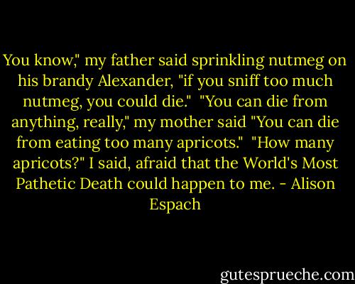 You know," my father said sprinkling nutmeg on his brandy Alexander, "if you sniff too much nutmeg, you could die."<br /><br />"You can die from anything, really," my mother said "You can die from eating too many apricots."<br /><br />"How many apricots?" I said, afraid that the World's Most Pathetic Death could happen to me. - Alison Espach