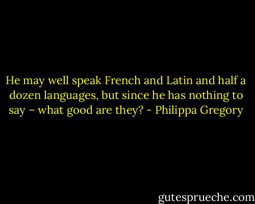 He may well speak French and Latin and half a dozen languages, but since he has nothing to say – what good are they? - Philippa Gregory