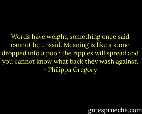 Words have weight, something once said cannot be unsaid. Meaning is like a stone dropped into a pool; the ripples will spread and you cannot know what back they wash against. - Philippa Gregory