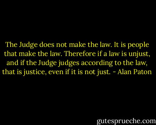 The Judge does not make the law. It is people that make the law. Therefore if a law is unjust, and if the Judge judges according to the law, that is justice, even if it is not just. - Alan Paton