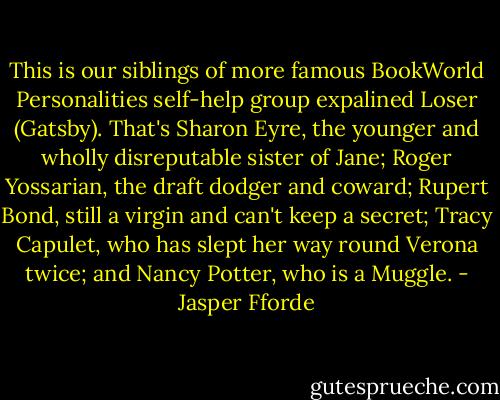 This is our siblings of more famous BookWorld Personalities self-help group expalined Loser (Gatsby). That's Sharon Eyre, the younger and wholly disreputable sister of Jane; Roger Yossarian, the draft dodger and coward; Rupert Bond, still a virgin and can't keep a secret; Tracy Capulet, who has slept her way round Verona twice; and Nancy Potter, who is a Muggle. - Jasper Fforde