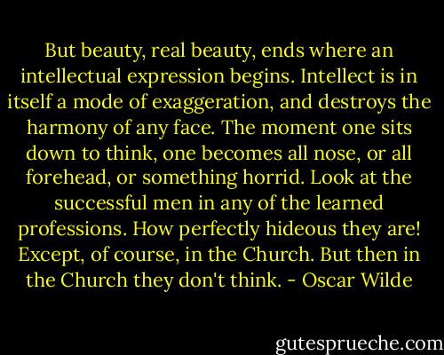 But beauty, real beauty, ends where an intellectual expression begins. Intellect is in itself a mode of exaggeration, and destroys the harmony of any face. The moment one sits down to think, one becomes all nose, or all forehead, or something horrid. Look at the successful men in any of the learned professions. How perfectly hideous they are! Except, of course, in the Church. But then in the Church they don't think. - Oscar Wilde