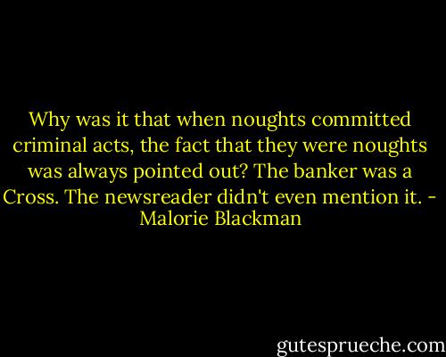Why was it that when noughts committed criminal acts, the fact that they were noughts was always pointed out? The banker was a Cross. The newsreader didn't even mention it. - Malorie Blackman