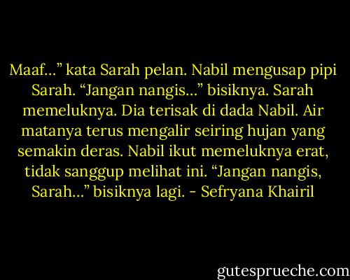Maaf…” kata Sarah pelan.<br />Nabil mengusap pipi Sarah. “Jangan nangis…” bisiknya.<br />Sarah memeluknya. Dia terisak di dada Nabil. Air matanya terus mengalir seiring hujan yang semakin deras. Nabil ikut memeluknya erat, tidak sanggup melihat ini.<br />“Jangan nangis, Sarah…” bisiknya lagi. - Sefryana Khairil