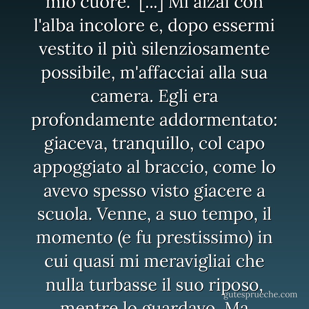 Margheritina, se qualcosa ci dovesse separare, devi pensare a me nella luce migliore, caro ragazzo. Su! Facciamo questo patto. Pensa a me nella luce migliore, se mai le circostanze ci separeranno!"<br />"Per me, Steerforth, tu non puoi avere luce migliore, né peggiore" affermai. "Tu sei sempre egualmente amato e hai sempre lo stesso posto... nel mio cuore."<br />[...]<br />Mi alzai con l'alba incolore e, dopo essermi vestito il più silenziosamente possibile, m'affacciai alla sua camera. Egli era profondamente addormentato: giaceva, tranquillo, col capo appoggiato al braccio, come lo avevo spesso visto giacere a scuola.<br />Venne, a suo tempo, il momento (e fu prestissimo) in cui quasi mi meravigliai che nulla turbasse il suo riposo, mentre lo guardavo. Ma dormiva (lasciate che io lo ripensi così!) come spesso lo avevo visto dormire a scuola; e così, in quell'ora silenziosa, lo lasciai.<br />... Per mai più, oh, Dio ti perdoni, Steerforth! Mai più toccare con atto di amore e di amicizia quella mano abbandonata, mai più! <br /><br />[Charles Dickens; 'David Copperfield] - Charles Dickens