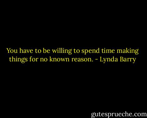 You have to be willing to spend time making things for no known reason. - Lynda Barry