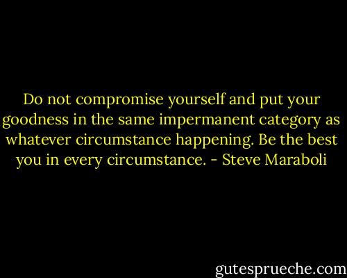 Do not compromise yourself and put your goodness in the same impermanent category as whatever circumstance happening. Be the best you in every circumstance. - Steve Maraboli
