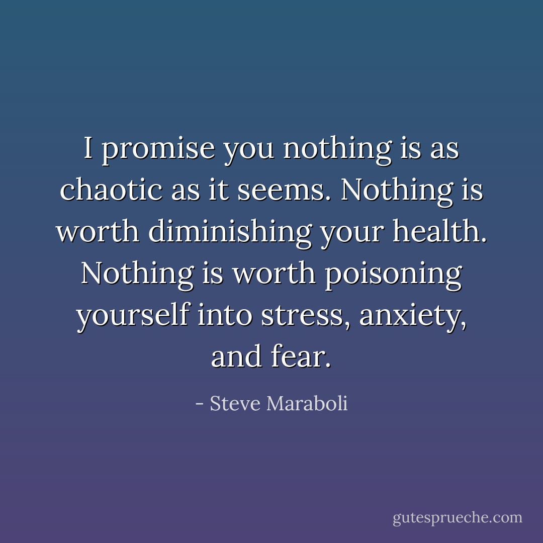 I promise you nothing is as chaotic as it seems. Nothing is worth diminishing your health. Nothing is worth poisoning yourself into stress, anxiety, and fear. - Steve Maraboli