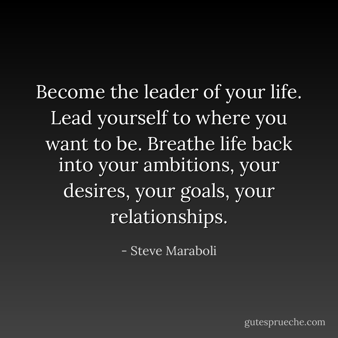 Become the leader of your life. Lead yourself to where you want to be. Breathe life back into your ambitions, your desires, your goals, your relationships. - Steve Maraboli