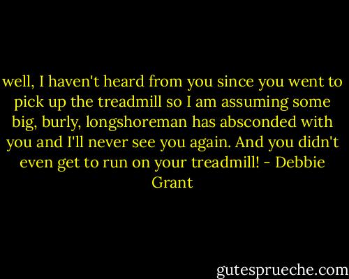 well, I haven't heard from you since you went to pick up the treadmill so I am assuming some big, burly, longshoreman has absconded with you and I'll never see you again. And you didn't even get to run on your treadmill! - Debbie Grant