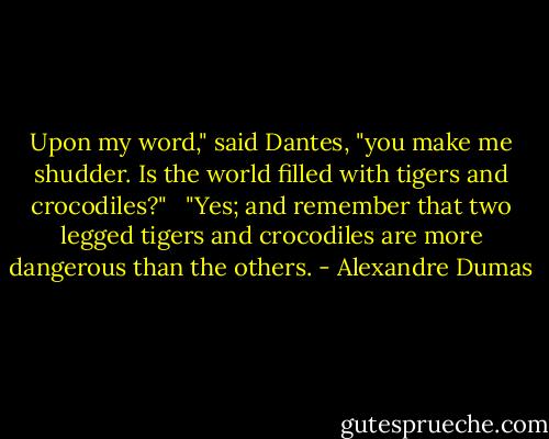 Upon my word," said Dantes, "you make me shudder. Is the world filled with tigers and crocodiles?" <br /><br />"Yes; and remember that two legged tigers and crocodiles are more dangerous than the others. - Alexandre Dumas