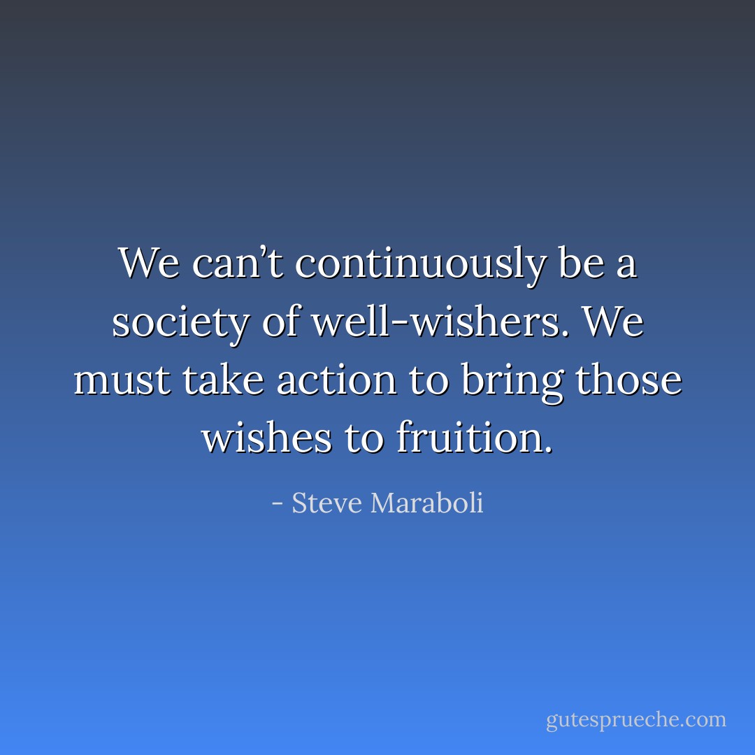 We can’t continuously be a society of well-wishers. We must take action to bring those wishes to fruition. - Steve Maraboli