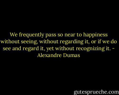 We frequently pass so near to happiness without seeing, without regarding it, or if we do see and regard it, yet without recognizing it. - Alexandre Dumas