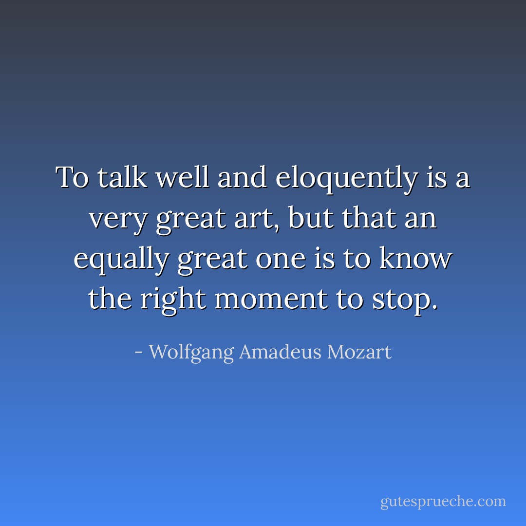 To talk well and eloquently is a very great art, but that an equally great one is to know the right moment to stop. - Wolfgang Amadeus Mozart