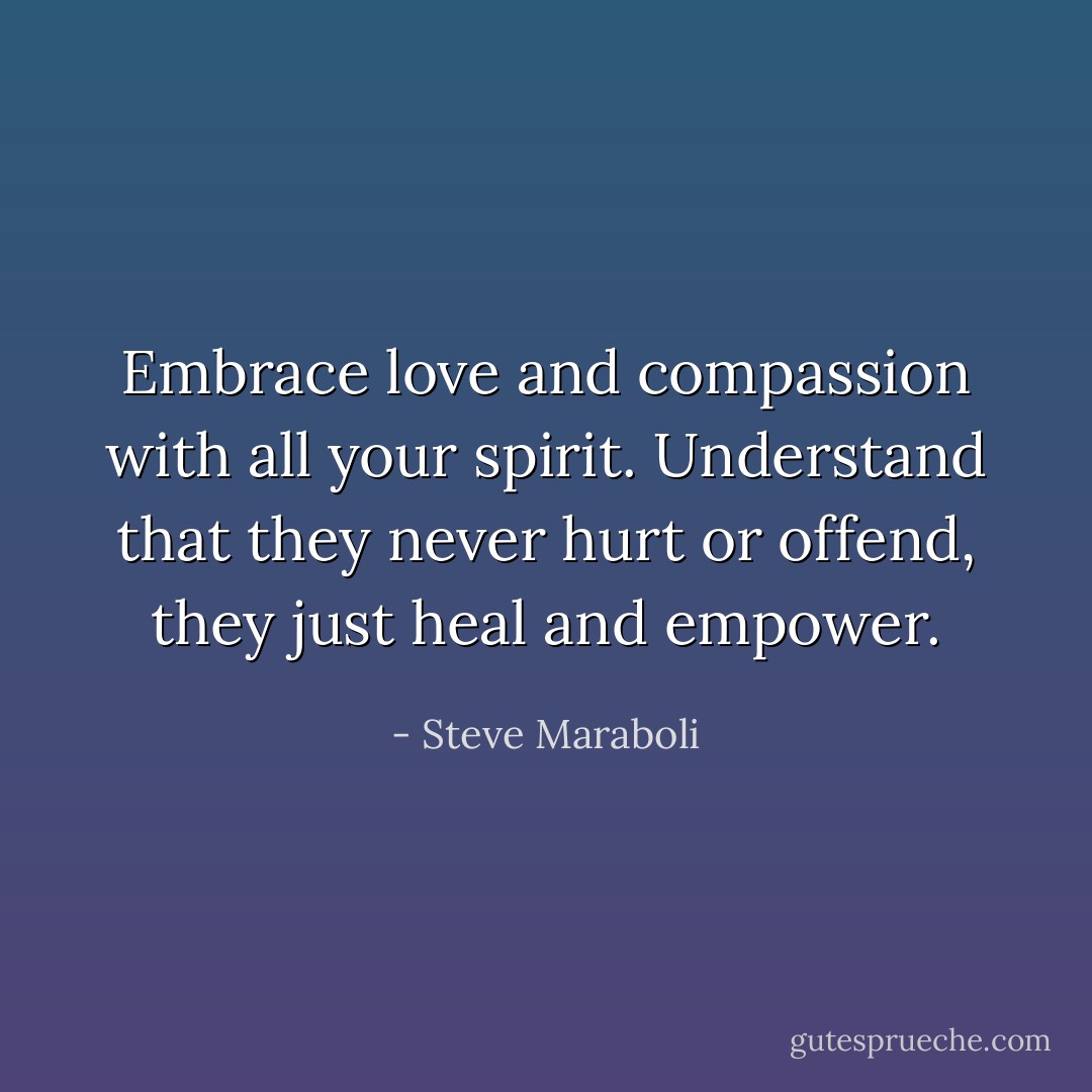 Embrace love and compassion with all your spirit. Understand that they never hurt or offend, they just heal and empower. - Steve Maraboli