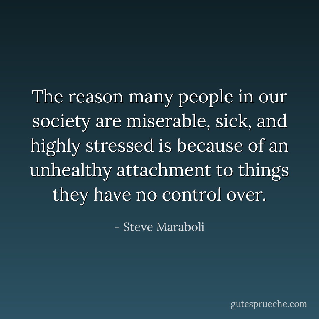 The reason many people in our society are miserable, sick, and highly stressed is because of an unhealthy attachment to things they have no control over. - Steve Maraboli