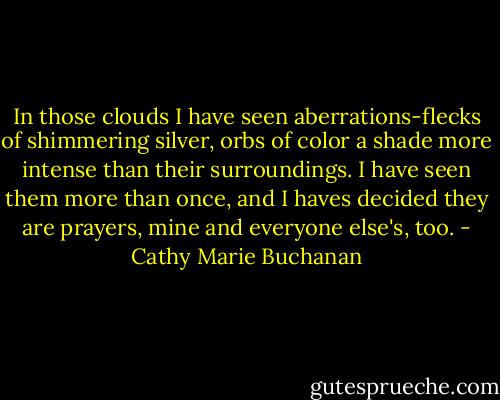 In those clouds I have seen aberrations-flecks of shimmering silver, orbs of color a shade more intense than their surroundings. I have seen them more than once, and I haves decided they are prayers, mine and everyone else's, too. - Cathy Marie Buchanan