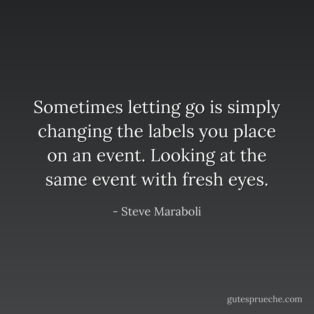 Sometimes letting go is simply changing the labels you place on an event. Looking at the same event with fresh eyes. - Steve Maraboli