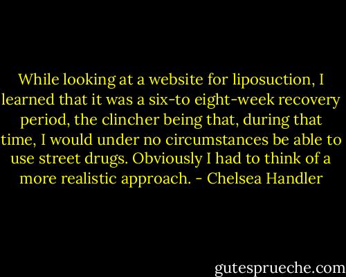 While looking at a website for liposuction, I learned that it was a six-to eight-week recovery period, the clincher being that, during that time, I would under no circumstances be able to use street drugs. Obviously I had to think of a more realistic approach. - Chelsea Handler