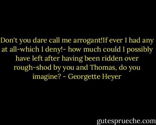 Don't you dare call me arrogant!If ever I had any at all-which I deny!- how much could I possibly have left after having been ridden over rough-shod by you and Thomas, do you imagine? - Georgette Heyer