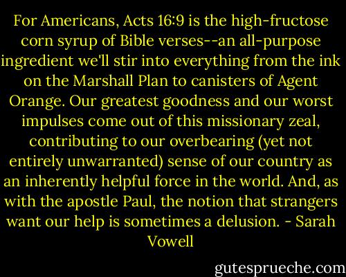 For Americans, Acts 16:9 is the high-fructose corn syrup of Bible verses--an all-purpose ingredient we'll stir into everything from the ink on the Marshall Plan to canisters of Agent Orange. Our greatest goodness and our worst impulses come out of this missionary zeal, contributing to our overbearing (yet not entirely unwarranted) sense of our country as an inherently helpful force in the world. And, as with the apostle Paul, the notion that strangers want our help is sometimes a delusion. - Sarah Vowell