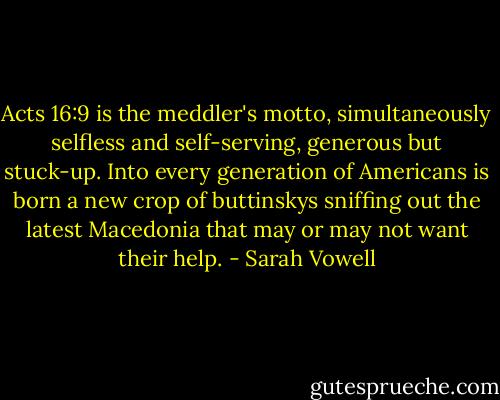 Acts 16:9 is the meddler's motto, simultaneously selfless and self-serving, generous but stuck-up. Into every generation of Americans is born a new crop of buttinskys sniffing out the latest Macedonia that may or may not want their help. - Sarah Vowell