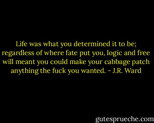 Life was what you determined it to be; regardless of where fate put you, logic and free will meant you could make your cabbage patch anything the fuck you wanted. - J.R. Ward